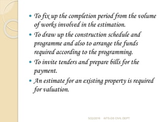  To fix up the completion period from the volume
of works involved in the estimation.
 To draw up the construction schedule and
programme and also to arrange the funds
required according to the programming.
 To invite tenders and prepare bills for the
payment.
 An estimate for an existing property is required
for valuation.
5/22/2016 AITS-DS CIVIL DEPT
 