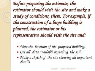 Before preparing the estimate, the
estimator should visit the site and make a
study of conditions, there. For example, if
the construction of a large building is
planned, the estimator or his
representative should visit the site and:
 Note the location of the proposed building.
 Get all data available regarding the soil.
 Make a sketch of the site showing all important
details.
5/22/2016 AITS-DS CIVIL DEPT
 