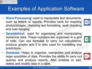 2017 © Provided by Anthi Aristotelous 25
Examples of Application Software
• Word Processing: used to manipulate text documents,
such as letters or reports. Provides tools for inserting
photos/images, chancing text formatting, spell checking
and mail merging.
• Spreadsheet: used for organising and manipulating
numerical data. These numbers are organised in a grid
of cells. Can use formulas to carry out calculations,
produce graphs and it is also used for modelling and
predictions.
• Database: Helps to organise, manipulate and analyse
large quantities of data. Provides the ability to carry out
queries and produce reports. Also enables to add,
delete and modify data in a table.
 