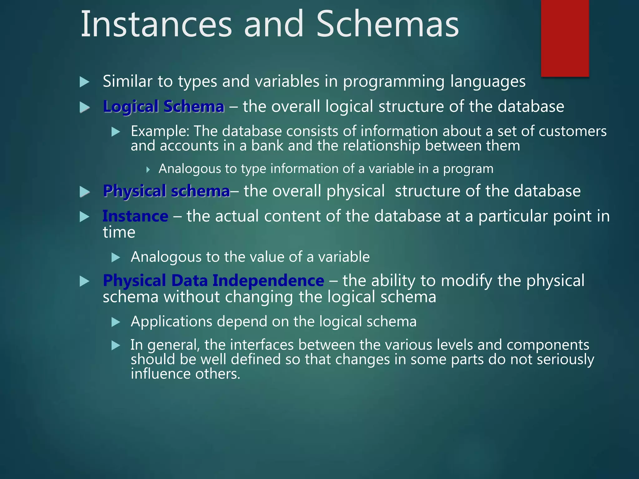 Instances and Schemas
 Similar to types and variables in programming languages
 Logical Schema – the overall logical structure of the database
 Example: The database consists of information about a set of customers
and accounts in a bank and the relationship between them
 Analogous to type information of a variable in a program
 Physical schema– the overall physical structure of the database
 Instance – the actual content of the database at a particular point in
time
 Analogous to the value of a variable
 Physical Data Independence – the ability to modify the physical
schema without changing the logical schema
 Applications depend on the logical schema
 In general, the interfaces between the various levels and components
should be well defined so that changes in some parts do not seriously
influence others.
 