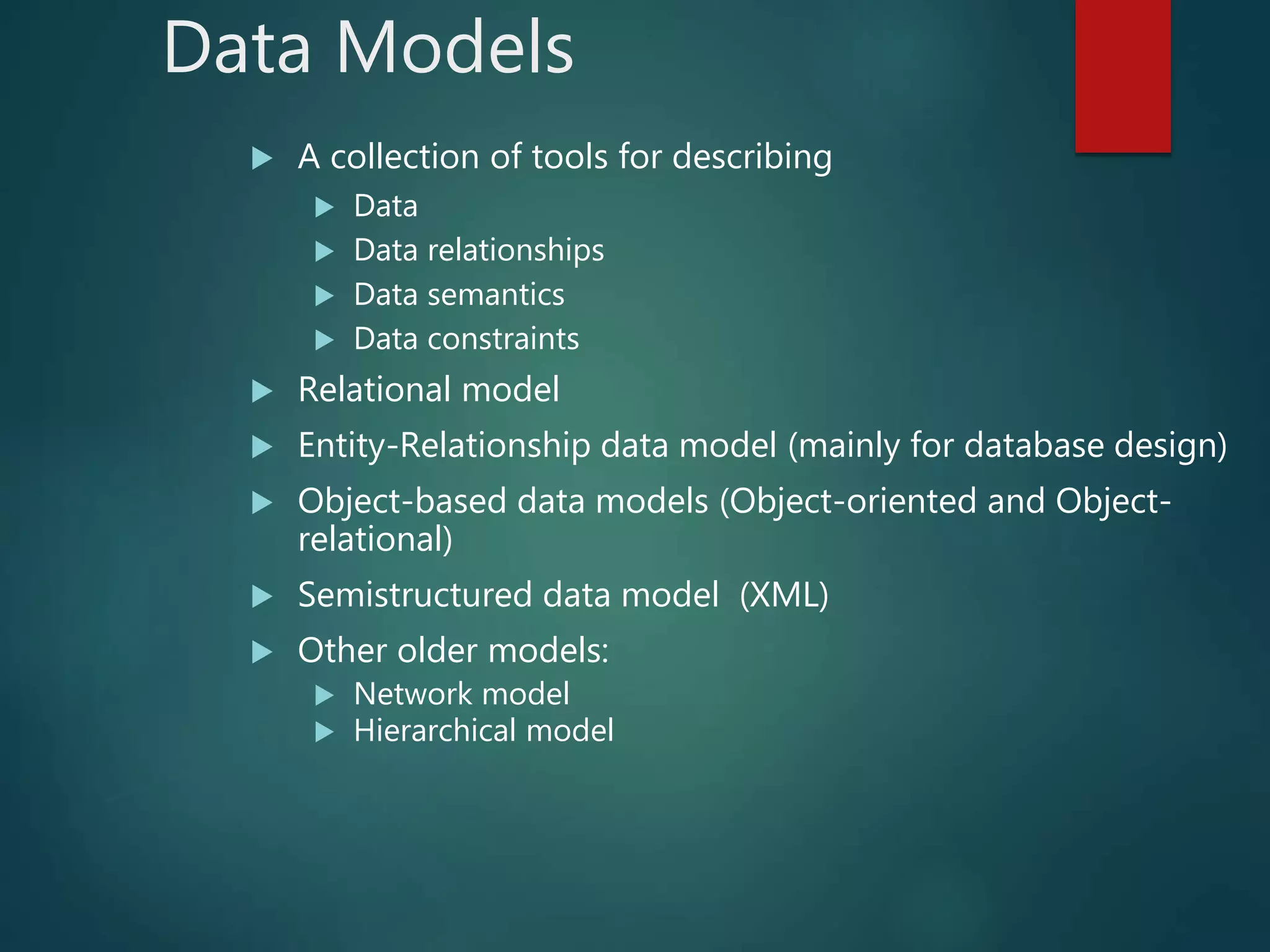 Data Models
 A collection of tools for describing
 Data
 Data relationships
 Data semantics
 Data constraints
 Relational model
 Entity-Relationship data model (mainly for database design)
 Object-based data models (Object-oriented and Object-
relational)
 Semistructured data model (XML)
 Other older models:
 Network model
 Hierarchical model
 