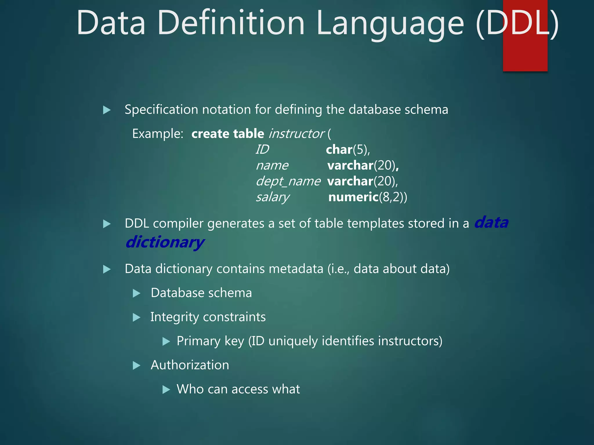 Data Definition Language (DDL)
 Specification notation for defining the database schema
Example: create table instructor (
ID char(5),
name varchar(20),
dept_name varchar(20),
salary numeric(8,2))
 DDL compiler generates a set of table templates stored in a data
dictionary
 Data dictionary contains metadata (i.e., data about data)
 Database schema
 Integrity constraints
 Primary key (ID uniquely identifies instructors)
 Authorization
 Who can access what
 