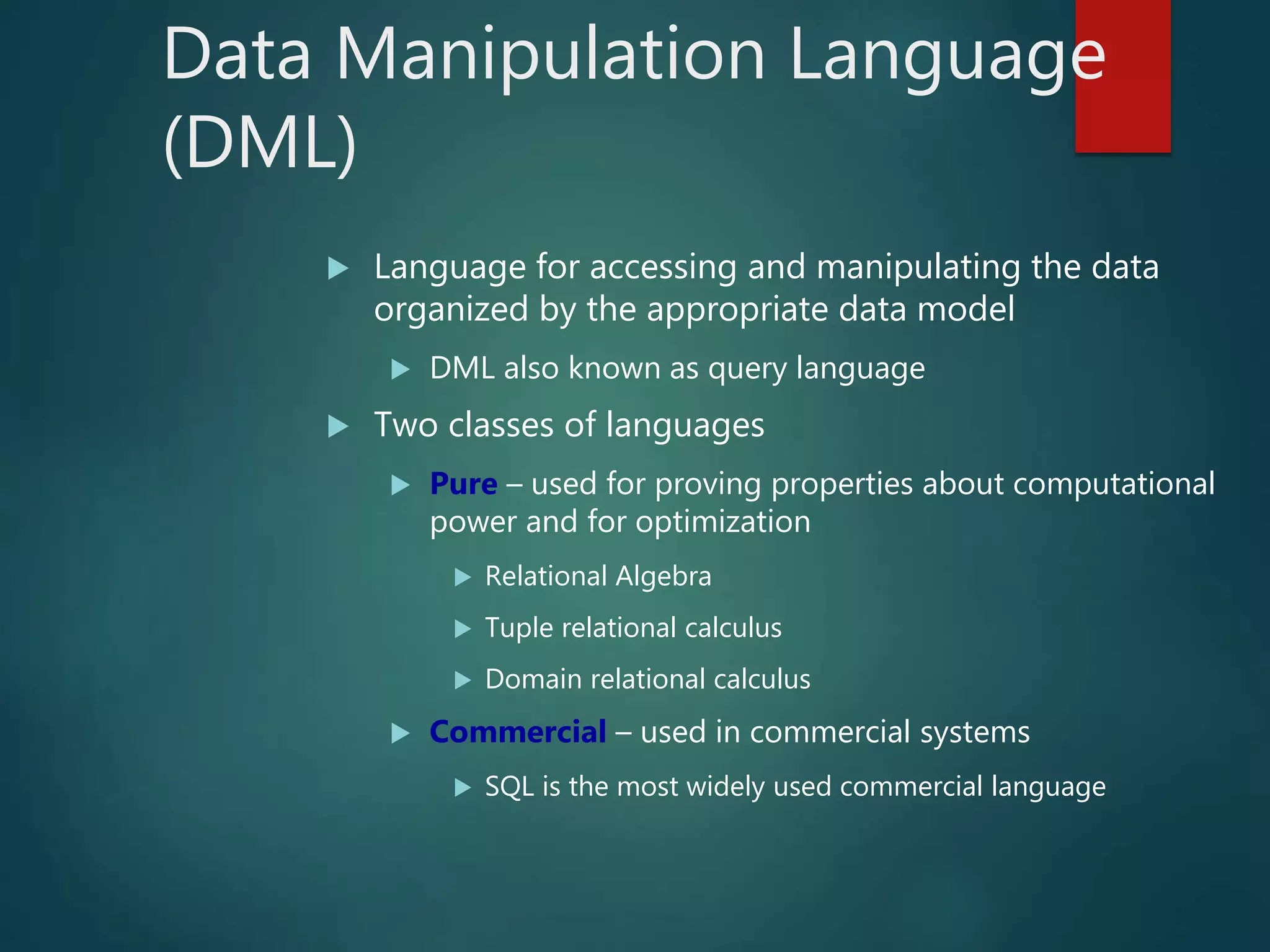 Data Manipulation Language
(DML)
 Language for accessing and manipulating the data
organized by the appropriate data model
 DML also known as query language
 Two classes of languages
 Pure – used for proving properties about computational
power and for optimization
 Relational Algebra
 Tuple relational calculus
 Domain relational calculus
 Commercial – used in commercial systems
 SQL is the most widely used commercial language
 