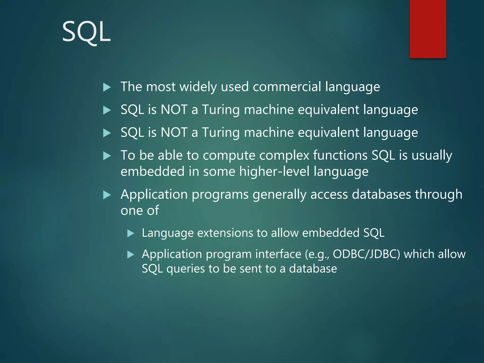 SQL
 The most widely used commercial language
 SQL is NOT a Turing machine equivalent language
 SQL is NOT a Turing machine equivalent language
 To be able to compute complex functions SQL is usually
embedded in some higher-level language
 Application programs generally access databases through
one of
 Language extensions to allow embedded SQL
 Application program interface (e.g., ODBC/JDBC) which allow
SQL queries to be sent to a database
 