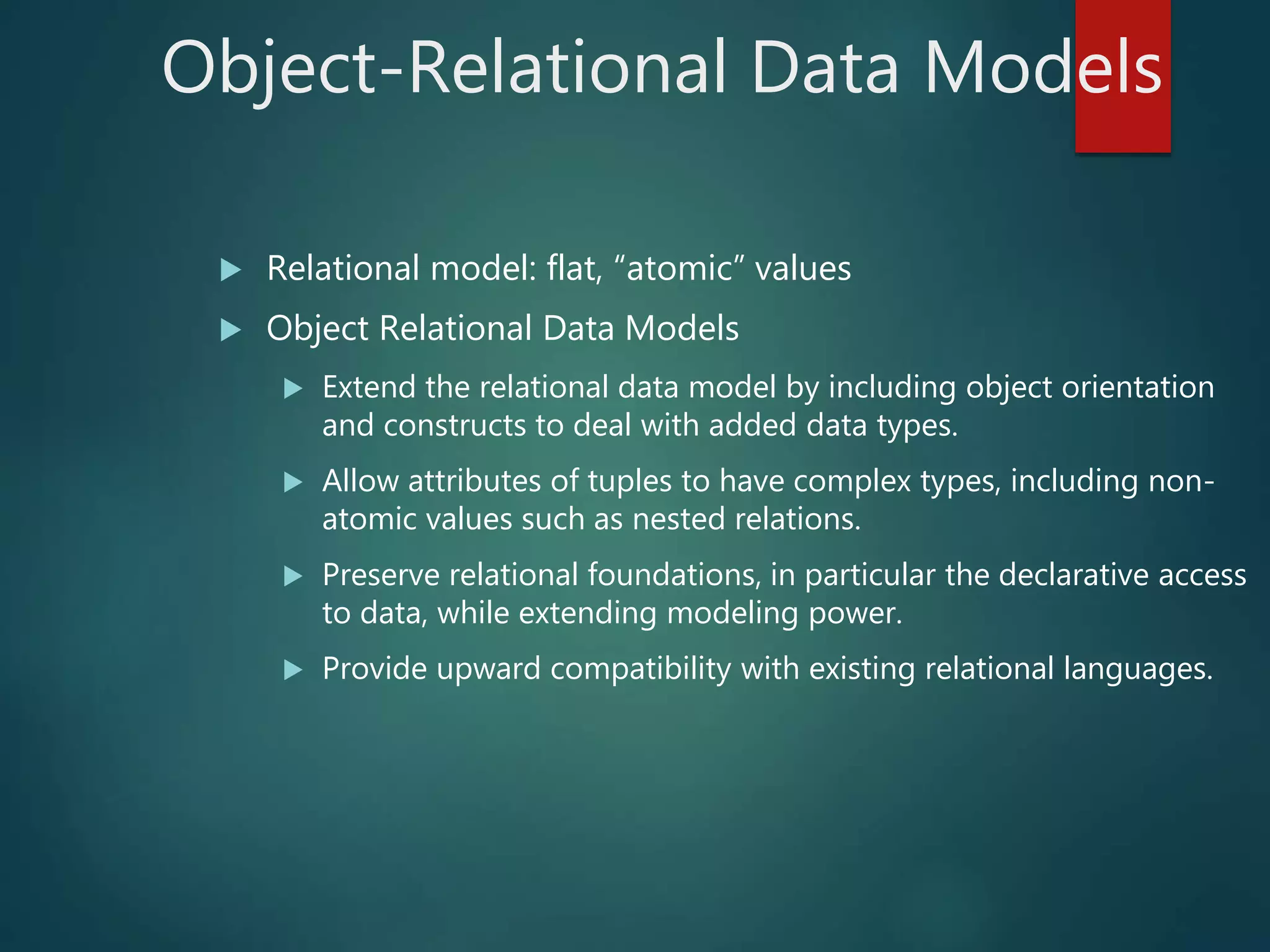 Object-Relational Data Models
 Relational model: flat, “atomic” values
 Object Relational Data Models
 Extend the relational data model by including object orientation
and constructs to deal with added data types.
 Allow attributes of tuples to have complex types, including non-
atomic values such as nested relations.
 Preserve relational foundations, in particular the declarative access
to data, while extending modeling power.
 Provide upward compatibility with existing relational languages.
 