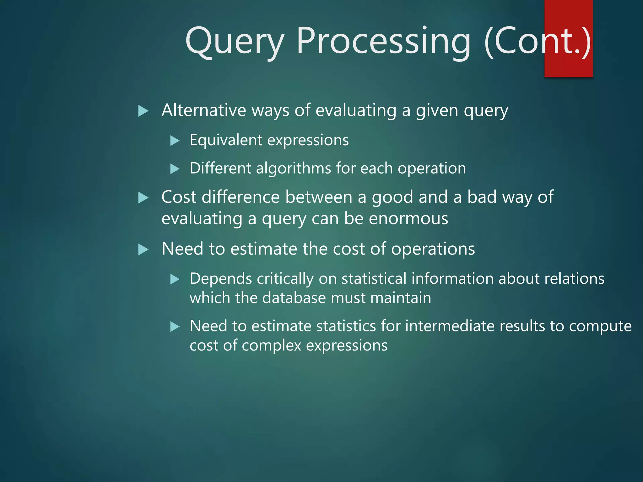 Query Processing (Cont.)
 Alternative ways of evaluating a given query
 Equivalent expressions
 Different algorithms for each operation
 Cost difference between a good and a bad way of
evaluating a query can be enormous
 Need to estimate the cost of operations
 Depends critically on statistical information about relations
which the database must maintain
 Need to estimate statistics for intermediate results to compute
cost of complex expressions
 
