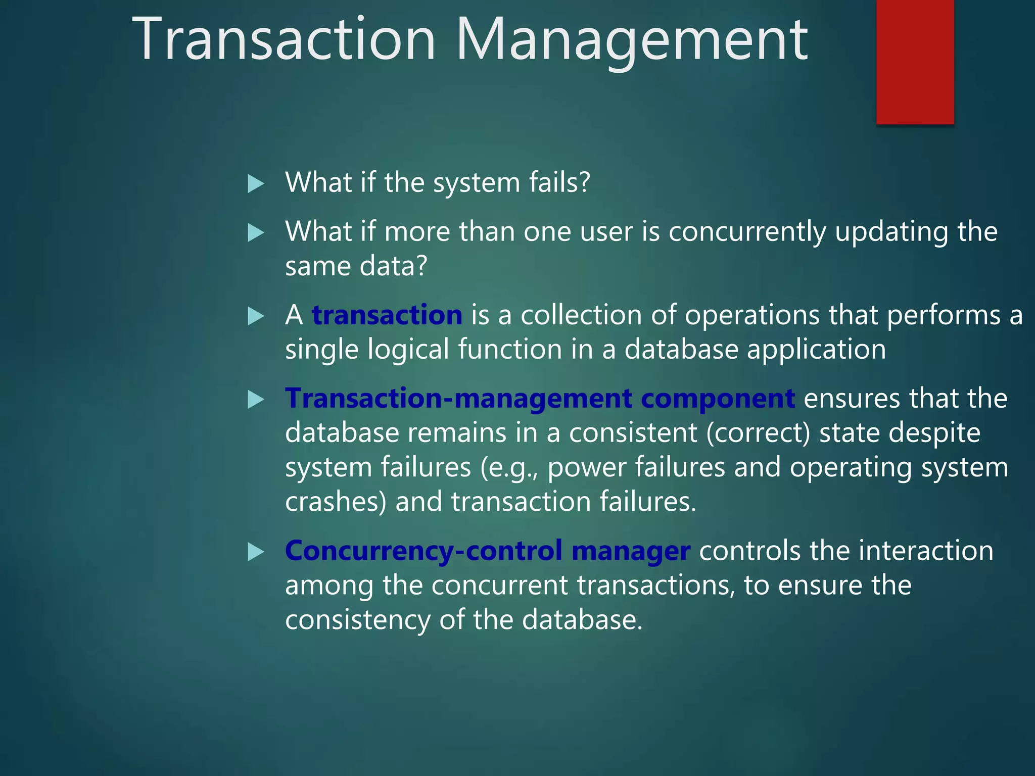 Transaction Management
 What if the system fails?
 What if more than one user is concurrently updating the
same data?
 A transaction is a collection of operations that performs a
single logical function in a database application
 Transaction-management component ensures that the
database remains in a consistent (correct) state despite
system failures (e.g., power failures and operating system
crashes) and transaction failures.
 Concurrency-control manager controls the interaction
among the concurrent transactions, to ensure the
consistency of the database.
 