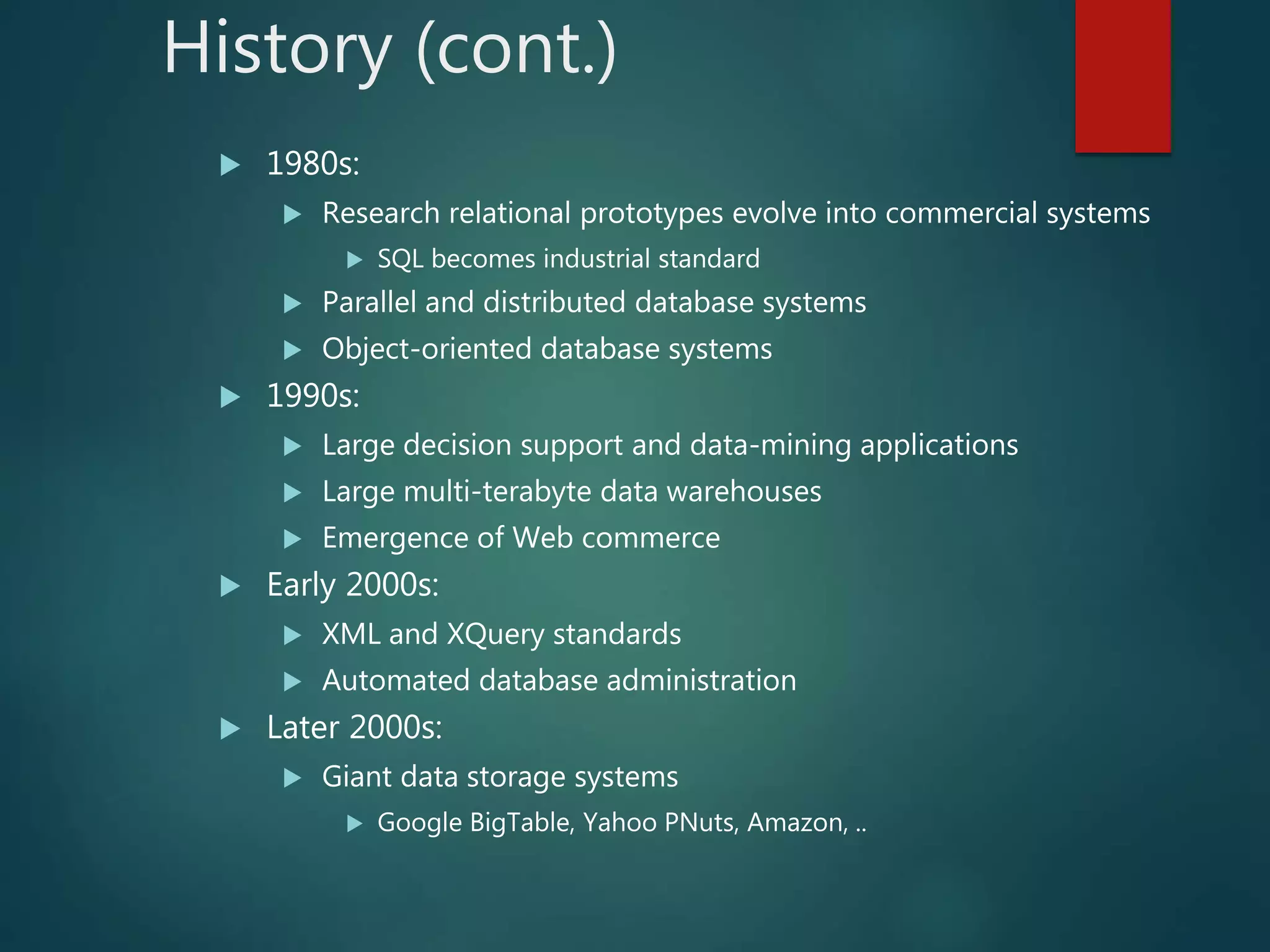 History (cont.)
 1980s:
 Research relational prototypes evolve into commercial systems
 SQL becomes industrial standard
 Parallel and distributed database systems
 Object-oriented database systems
 1990s:
 Large decision support and data-mining applications
 Large multi-terabyte data warehouses
 Emergence of Web commerce
 Early 2000s:
 XML and XQuery standards
 Automated database administration
 Later 2000s:
 Giant data storage systems
 Google BigTable, Yahoo PNuts, Amazon, ..
 