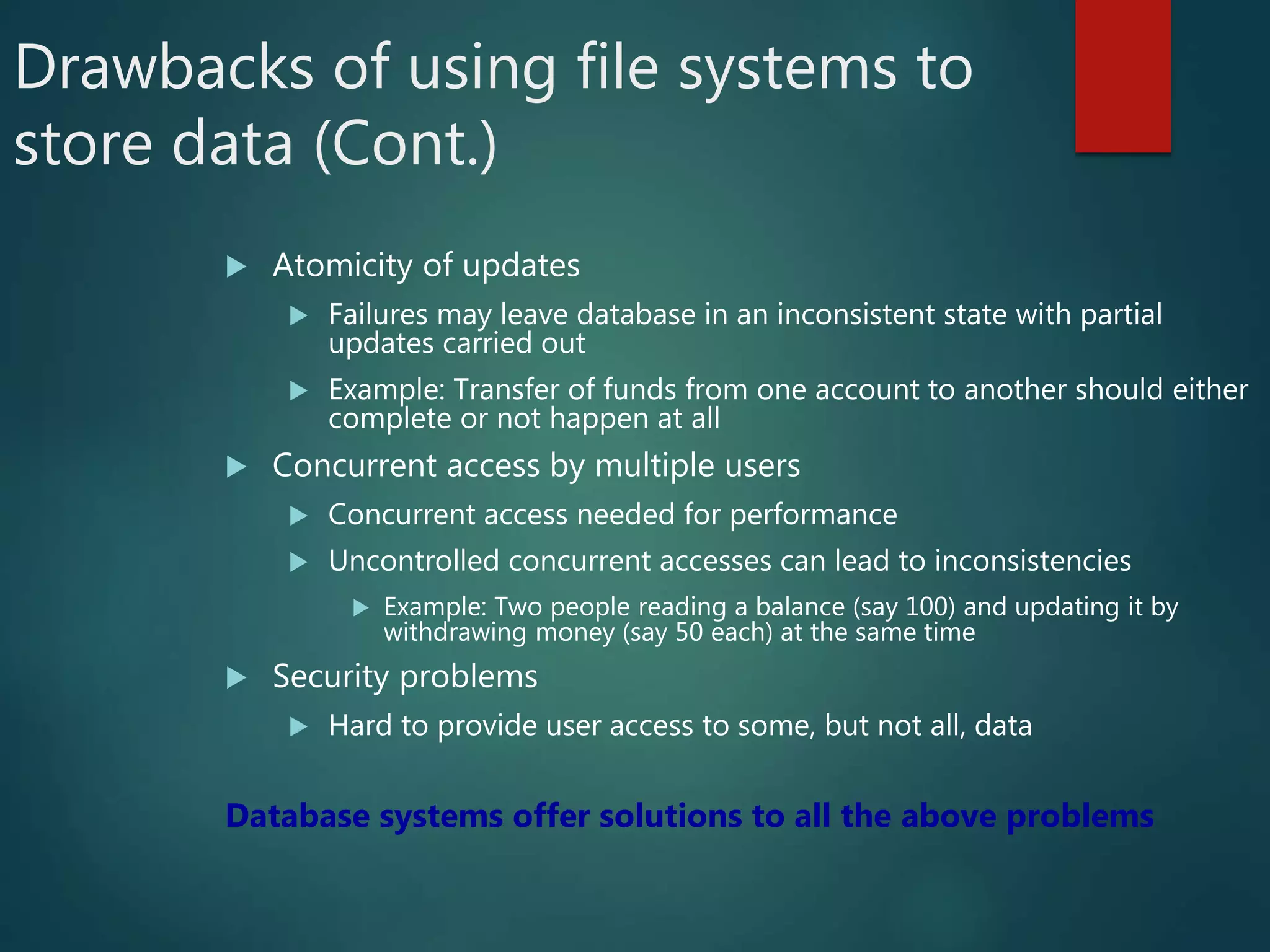 Drawbacks of using file systems to
store data (Cont.)
 Atomicity of updates
 Failures may leave database in an inconsistent state with partial
updates carried out
 Example: Transfer of funds from one account to another should either
complete or not happen at all
 Concurrent access by multiple users
 Concurrent access needed for performance
 Uncontrolled concurrent accesses can lead to inconsistencies
 Example: Two people reading a balance (say 100) and updating it by
withdrawing money (say 50 each) at the same time
 Security problems
 Hard to provide user access to some, but not all, data
Database systems offer solutions to all the above problems
 