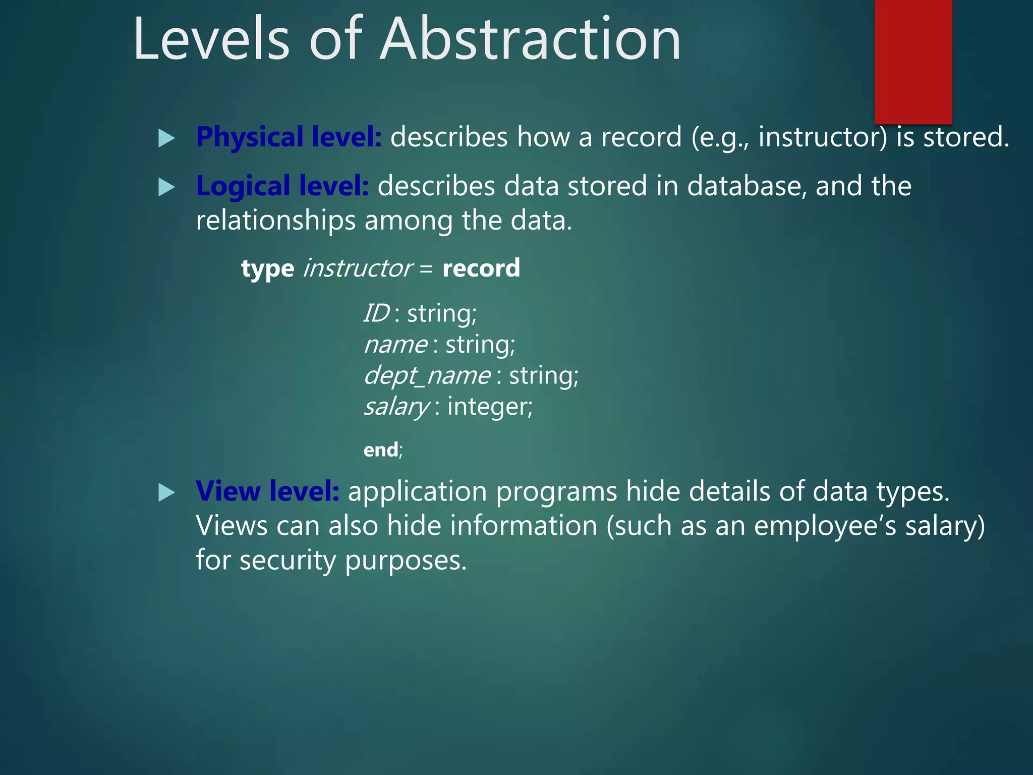 Levels of Abstraction
 Physical level: describes how a record (e.g., instructor) is stored.
 Logical level: describes data stored in database, and the
relationships among the data.
type instructor = record
ID : string;
name : string;
dept_name : string;
salary : integer;
end;
 View level: application programs hide details of data types.
Views can also hide information (such as an employee’s salary)
for security purposes.
 