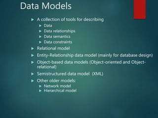 Data Models
 A collection of tools for describing
 Data
 Data relationships
 Data semantics
 Data constraints
 Relational model
 Entity-Relationship data model (mainly for database design)
 Object-based data models (Object-oriented and Object-
relational)
 Semistructured data model (XML)
 Other older models:
 Network model
 Hierarchical model
 