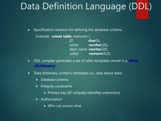 Data Definition Language (DDL)
 Specification notation for defining the database schema
Example: create table instructor (
ID char(5),
name varchar(20),
dept_name varchar(20),
salary numeric(8,2))
 DDL compiler generates a set of table templates stored in a data
dictionary
 Data dictionary contains metadata (i.e., data about data)
 Database schema
 Integrity constraints
 Primary key (ID uniquely identifies instructors)
 Authorization
 Who can access what
 