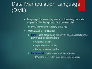 Data Manipulation Language
(DML)
 Language for accessing and manipulating the data
organized by the appropriate data model
 DML also known as query language
 Two classes of languages
 Pure – used for proving properties about computational
power and for optimization
 Relational Algebra
 Tuple relational calculus
 Domain relational calculus
 Commercial – used in commercial systems
 SQL is the most widely used commercial language
 