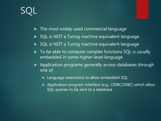SQL
 The most widely used commercial language
 SQL is NOT a Turing machine equivalent language
 SQL is NOT a Turing machine equivalent language
 To be able to compute complex functions SQL is usually
embedded in some higher-level language
 Application programs generally access databases through
one of
 Language extensions to allow embedded SQL
 Application program interface (e.g., ODBC/JDBC) which allow
SQL queries to be sent to a database
 