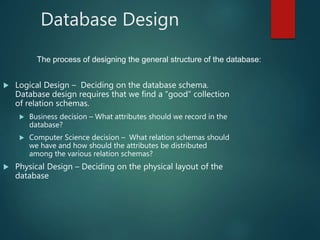 Database Design
 Logical Design – Deciding on the database schema.
Database design requires that we find a “good” collection
of relation schemas.
 Business decision – What attributes should we record in the
database?
 Computer Science decision – What relation schemas should
we have and how should the attributes be distributed
among the various relation schemas?
 Physical Design – Deciding on the physical layout of the
database
The process of designing the general structure of the database:
 