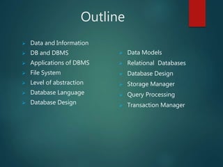 Outline
 Data and Information
 DB and DBMS
 Applications of DBMS
 File System
 Level of abstraction
 Database Language
 Database Design
 Data Models
 Relational Databases
 Database Design
 Storage Manager
 Query Processing
 Transaction Manager
 