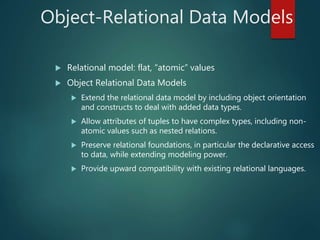 Object-Relational Data Models
 Relational model: flat, “atomic” values
 Object Relational Data Models
 Extend the relational data model by including object orientation
and constructs to deal with added data types.
 Allow attributes of tuples to have complex types, including non-
atomic values such as nested relations.
 Preserve relational foundations, in particular the declarative access
to data, while extending modeling power.
 Provide upward compatibility with existing relational languages.
 