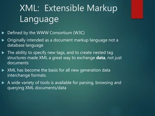 XML: Extensible Markup
Language
 Defined by the WWW Consortium (W3C)
 Originally intended as a document markup language not a
database language
 The ability to specify new tags, and to create nested tag
structures made XML a great way to exchange data, not just
documents
 XML has become the basis for all new generation data
interchange formats.
 A wide variety of tools is available for parsing, browsing and
querying XML documents/data
 