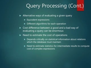Query Processing (Cont.)
 Alternative ways of evaluating a given query
 Equivalent expressions
 Different algorithms for each operation
 Cost difference between a good and a bad way of
evaluating a query can be enormous
 Need to estimate the cost of operations
 Depends critically on statistical information about relations
which the database must maintain
 Need to estimate statistics for intermediate results to compute
cost of complex expressions
 
