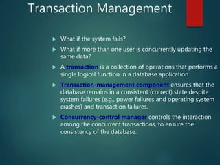 Transaction Management
 What if the system fails?
 What if more than one user is concurrently updating the
same data?
 A transaction is a collection of operations that performs a
single logical function in a database application
 Transaction-management component ensures that the
database remains in a consistent (correct) state despite
system failures (e.g., power failures and operating system
crashes) and transaction failures.
 Concurrency-control manager controls the interaction
among the concurrent transactions, to ensure the
consistency of the database.
 