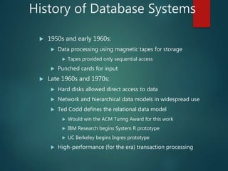 History of Database Systems
 1950s and early 1960s:
 Data processing using magnetic tapes for storage
 Tapes provided only sequential access
 Punched cards for input
 Late 1960s and 1970s:
 Hard disks allowed direct access to data
 Network and hierarchical data models in widespread use
 Ted Codd defines the relational data model
 Would win the ACM Turing Award for this work
 IBM Research begins System R prototype
 UC Berkeley begins Ingres prototype
 High-performance (for the era) transaction processing
 