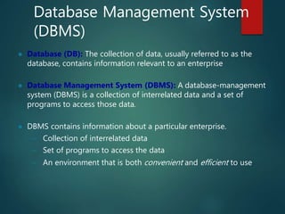 Database Management System
(DBMS)
 Database (DB): The collection of data, usually referred to as the
database, contains information relevant to an enterprise
 Database Management System (DBMS): A database-management
system (DBMS) is a collection of interrelated data and a set of
programs to access those data.
 DBMS contains information about a particular enterprise.
– Collection of interrelated data
– Set of programs to access the data
– An environment that is both convenient and efficient to use
 