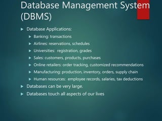 Database Management System
(DBMS)
 Database Applications:
 Banking: transactions
 Airlines: reservations, schedules
 Universities: registration, grades
 Sales: customers, products, purchases
 Online retailers: order tracking, customized recommendations
 Manufacturing: production, inventory, orders, supply chain
 Human resources: employee records, salaries, tax deductions
 Databases can be very large.
 Databases touch all aspects of our lives
 
