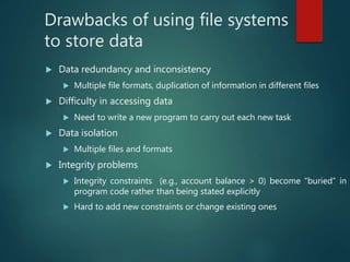 Drawbacks of using file systems
to store data
 Data redundancy and inconsistency
 Multiple file formats, duplication of information in different files
 Difficulty in accessing data
 Need to write a new program to carry out each new task
 Data isolation
 Multiple files and formats
 Integrity problems
 Integrity constraints (e.g., account balance > 0) become “buried” in
program code rather than being stated explicitly
 Hard to add new constraints or change existing ones
 