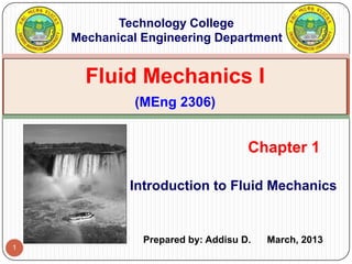 1
Introduction to Fluid Mechanics
Chapter 1
Fluid Mechanics I
(MEng 2306)
Technology College
Mechanical Engineering Department
Prepared by: Addisu D. March, 2013
 