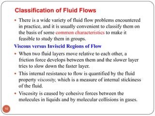 Classification of Fluid Flows
 There is a wide variety of fluid flow problems encountered
in practice, and it is usually convenient to classify them on
the basis of some common characteristics to make it
feasible to study them in groups.
Viscous versus Inviscid Regions of Flow
 When two fluid layers move relative to each other, a
friction force develops between them and the slower layer
tries to slow down the faster layer.
 This internal resistance to flow is quantified by the fluid
property viscosity, which is a measure of internal stickiness
of the fluid.
 Viscosity is caused by cohesive forces between the
molecules in liquids and by molecular collisions in gases.
10
 