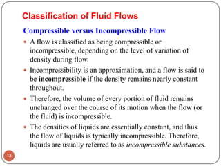 Compressible versus Incompressible Flow
 A flow is classified as being compressible or
incompressible, depending on the level of variation of
density during flow.
 Incompressibility is an approximation, and a flow is said to
be incompressible if the density remains nearly constant
throughout.
 Therefore, the volume of every portion of fluid remains
unchanged over the course of its motion when the flow (or
the fluid) is incompressible.
 The densities of liquids are essentially constant, and thus
the flow of liquids is typically incompressible. Therefore,
liquids are usually referred to as incompressible substances.
13
Classification of Fluid Flows
 