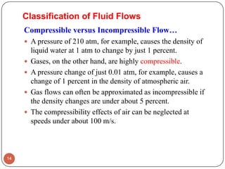 Compressible versus Incompressible Flow…
 A pressure of 210 atm, for example, causes the density of
liquid water at 1 atm to change by just 1 percent.
 Gases, on the other hand, are highly compressible.
 A pressure change of just 0.01 atm, for example, causes a
change of 1 percent in the density of atmospheric air.
 Gas flows can often be approximated as incompressible if
the density changes are under about 5 percent.
 The compressibility effects of air can be neglected at
speeds under about 100 m/s.
14
Classification of Fluid Flows
 