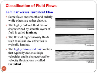 Classification of Fluid Flows
Laminar versus Turbulent Flow
 Some flows are smooth and orderly
while others are rather chaotic.
 The highly ordered fluid motion
characterized by smooth layers of
fluid is called laminar.
 The flow of high-viscosity fluids
such as oils at low velocities is
typically laminar.
 The highly disordered fluid motion
that typically occurs at high
velocities and is characterized by
velocity fluctuations is called
turbulent .
15
 