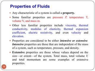 Properties of Fluids
 Any characteristic of a system is called a property.
 Some familiar properties are pressure P, temperature T,
volume V, and mass m.
 Other less familiar properties include viscosity, thermal
conductivity, modulus of elasticity, thermal expansion
coefficient, electric resistivity, and even velocity and
elevation.
 Properties are considered to be either intensive or extensive.
Intensive properties are those that are independent of the mass
of a system, such as temperature, pressure, and density.
 Extensive properties are those whose values depend on the
size—or extent—of the system. Total mass, total volume V,
and total momentum are some examples of extensive
properties.
19
 