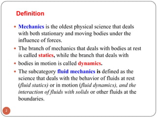 Definition
 Mechanics is the oldest physical science that deals
with both stationary and moving bodies under the
influence of forces.
 The branch of mechanics that deals with bodies at rest
is called statics, while the branch that deals with
 bodies in motion is called dynamics.
 The subcategory fluid mechanics is defined as the
science that deals with the behavior of fluids at rest
(fluid statics) or in motion (fluid dynamics), and the
interaction of fluids with solids or other fluids at the
boundaries.
2
 