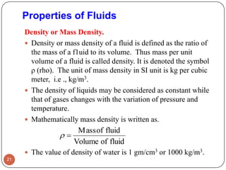 Properties of Fluids
Density or Mass Density.
 Density or mass density of a fluid is defined as the ratio of
the mass of a f1uid to its volume. Thus mass per unit
volume of a fluid is called density. It is denoted the symbol
ρ (rho). The unit of mass density in SI unit is kg per cubic
meter, i.e ., kg/m3.
 The density of liquids may be considered as constant while
that of gases changes with the variation of pressure and
temperature.
 Mathematically mass density is written as.
 The value of density of water is 1 gm/cm3 or 1000 kg/m3.
21
fluidofVolume
fluidofMass

 