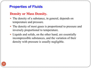 Density or Mass Density.
 The density of a substance, in general, depends on
temperature and pressure.
 The density of most gases is proportional to pressure and
inversely proportional to temperature.
 Liquids and solids, on the other hand, are essentially
incompressible substances, and the variation of their
density with pressure is usually negligible.
22
Properties of Fluids
 