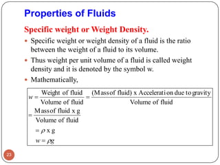 Specific weight or Weight Density.
 Specific weight or weight density of a fluid is the ratio
between the weight of a fluid to its volume.
 Thus weight per unit volume of a fluid is called weight
density and it is denoted by the symbol w.
 Mathematically,
23
Properties of Fluids
gw
w






gx
fluidofVolume
gxfluidofMass
fluidofVolume
gravitytodueonAcceleratixfluid)of(Mass
fluidofVolume
fluidofWeight
 