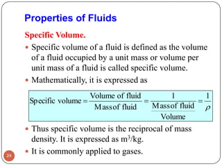 Properties of Fluids
Specific Volume.
 Specific volume of a fluid is defined as the volume
of a fluid occupied by a unit mass or volume per
unit mass of a fluid is called specific volume.
 Mathematically, it is expressed as
 Thus specific volume is the reciprocal of mass
density. It is expressed as m3/kg.
 It is commonly applied to gases.24

1
Volume
fluidofMass
1
fluidofMass
fluidofVolume
volumeSpecific 
 