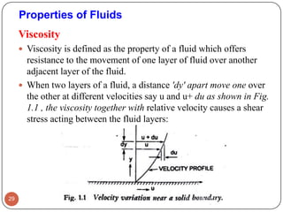 Viscosity
 Viscosity is defined as the property of a fluid which offers
resistance to the movement of one layer of fluid over another
adjacent layer of the fluid.
 When two layers of a fluid, a distance 'dy' apart move one over
the other at different velocities say u and u+ du as shown in Fig.
1.1 , the viscosity together with relative velocity causes a shear
stress acting between the fluid layers:
29
Properties of Fluids
 