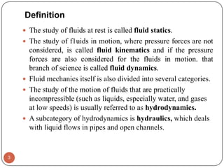 Definition
 The study of fluids at rest is called fluid statics.
 The study of f1uids in motion, where pressure forces are not
considered, is called fluid kinematics and if the pressure
forces are also considered for the fluids in motion. that
branch of science is called fluid dynamics.
 Fluid mechanics itself is also divided into several categories.
 The study of the motion of fluids that are practically
incompressible (such as liquids, especially water, and gases
at low speeds) is usually referred to as hydrodynamics.
 A subcategory of hydrodynamics is hydraulics, which deals
with liquid flows in pipes and open channels.
3
 