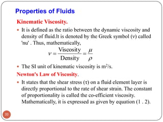 Properties of Fluids
Kinematic Viscosity.
 It is defined as the ratio between the dynamic viscosity and
density of fluid.lt is denoted by the Greek symbol (ν) called
'nu' . Thus, mathematically,
 The SI unit of kinematic viscosity is m2/s.
Newton's Law of Viscosity.
 It states that the shear stress (τ) on a fluid element layer is
directly proportional to the rate of shear strain. The constant
of proportionality is called the co-efficient viscosity.
Mathematically, it is expressed as given by equation (1 . 2).
33


 
Density
Viscosity
 