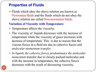 Properties of Fluids
 Fluids which obey the above relation are known as
Newtonian fluids and the fluids which do not obey the
above relation are called Non-newtonian fluids.
Variation of Viscosity with Temperature
 Temperature affects the viscosity.
 The viscosity of liquids decreases with the increase of
temperature while the viscosity of gases increases with
increase of temperature. This is due to reason that the
viscous forces in a fluid are due to cohesive forces and
molecular momentum transfer.
 In liquids the cohesive forces predominates the molecular
momentum transfer due to closely packed molecules and
with the increase in temperature, the cohesive forces
decreases with the result of decreasing viscosity.
34
 