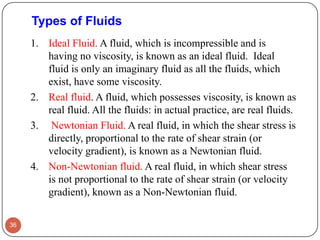 Types of Fluids
1. Ideal Fluid. A fluid, which is incompressible and is
having no viscosity, is known as an ideal fluid. Ideal
fluid is only an imaginary fluid as all the fluids, which
exist, have some viscosity.
2. Real fluid. A fluid, which possesses viscosity, is known as
real fluid. All the fluids: in actual practice, are real fluids.
3. Newtonian Fluid. A real fluid, in which the shear stress is
directly, proportional to the rate of shear strain (or
velocity gradient), is known as a Newtonian fluid.
4. Non-Newtonian fluid. A real fluid, in which shear stress
is not proportional to the rate of shear strain (or velocity
gradient), known as a Non-Newtonian fluid.
36
 