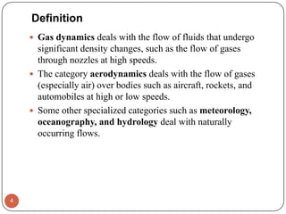  Gas dynamics deals with the flow of fluids that undergo
significant density changes, such as the flow of gases
through nozzles at high speeds.
 The category aerodynamics deals with the flow of gases
(especially air) over bodies such as aircraft, rockets, and
automobiles at high or low speeds.
 Some other specialized categories such as meteorology,
oceanography, and hydrology deal with naturally
occurring flows.
4
Definition
 