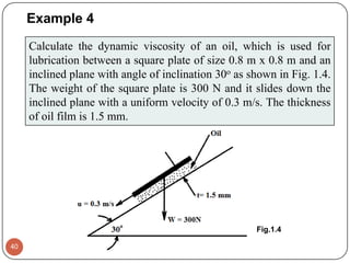 Example 4
40
Calculate the dynamic viscosity of an oil, which is used for
lubrication between a square plate of size 0.8 m x 0.8 m and an
inclined plane with angle of inclination 30o as shown in Fig. 1.4.
The weight of the square plate is 300 N and it slides down the
inclined plane with a uniform velocity of 0.3 m/s. The thickness
of oil film is 1.5 mm.
Fig.1.4
 