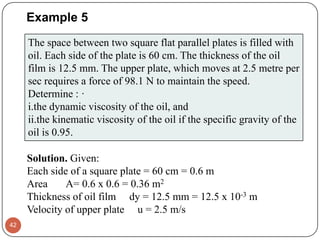 Example 5
42
The space between two square flat parallel plates is filled with
oil. Each side of the plate is 60 cm. The thickness of the oil
film is 12.5 mm. The upper plate, which moves at 2.5 metre per
sec requires a force of 98.1 N to maintain the speed.
Determine : ·
i.the dynamic viscosity of the oil, and
ii.the kinematic viscosity of the oil if the specific gravity of the
oil is 0.95.
Solution. Given:
Each side of a square plate = 60 cm = 0.6 m
Area A= 0.6 x 0.6 = 0.36 m2
Thickness of oil film dy = 12.5 mm = 12.5 x 10-3 m
Velocity of upper plate u = 2.5 m/s
 