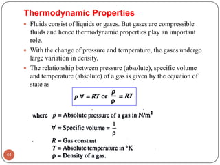 Thermodynamic Properties
 Fluids consist of liquids or gases. But gases are compressible
fluids and hence thermodynamic properties play an important
role.
 With the change of pressure and temperature, the gases undergo
large variation in density.
 The relationship between pressure (absolute), specific volume
and temperature (absolute) of a gas is given by the equation of
state as
44
 