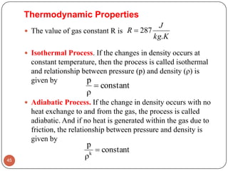  The value of gas constant R is
 Isothermal Process. If the changes in density occurs at
constant temperature, then the process is called isothermal
and relationship between pressure (p) and density (ρ) is
given by
 Adiabatic Process. If the change in density occurs with no
heat exchange to and from the gas, the process is called
adiabatic. And if no heat is generated within the gas due to
friction, the relationship between pressure and density is
given by
45
Kkg
J
R
.
287
Thermodynamic Properties
constant
ρ
p

constant
ρ
p
k

 
