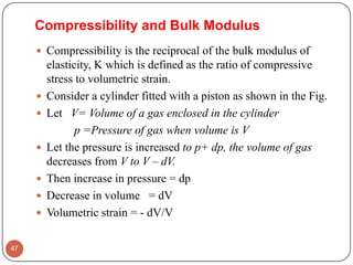 Compressibility and Bulk Modulus
 Compressibility is the reciprocal of the bulk modulus of
elasticity, K which is defined as the ratio of compressive
stress to volumetric strain.
 Consider a cylinder fitted with a piston as shown in the Fig.
 Let V= Volume of a gas enclosed in the cylinder
p =Pressure of gas when volume is V
 Let the pressure is increased to p+ dp, the volume of gas
decreases from V to V – dV.
 Then increase in pressure = dp
 Decrease in volume = dV
 Volumetric strain = - dV/V
47
 